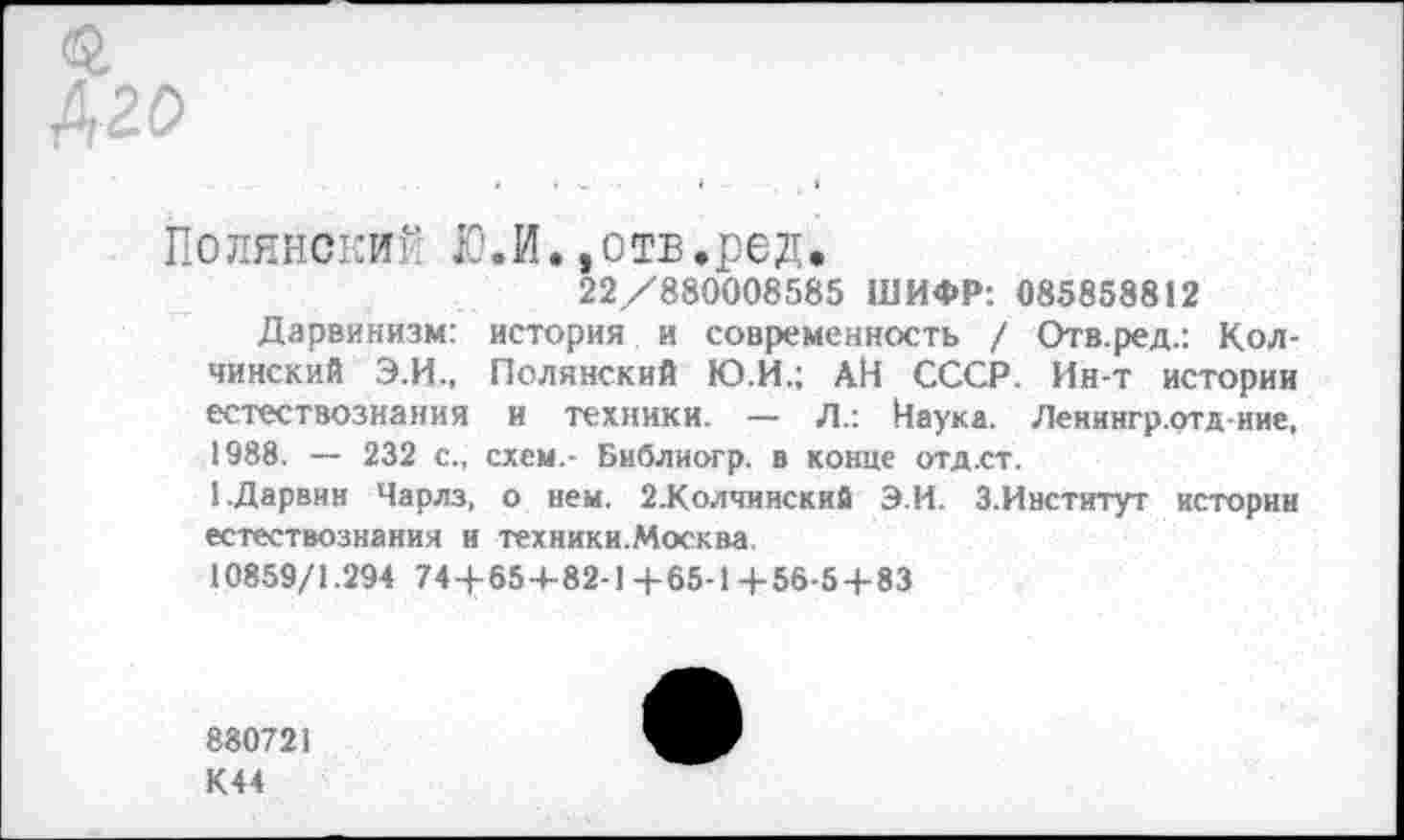 ﻿«г
420
Полянские Ю.И.»отв.ред.
22/880008585 ШИФР: 085858812
Дарвинизм: история и современность / Отв.ред.: Кол-чинский Э.И., Полянский Ю.И.; АН СССР. Ин-т истории естествознания и техники. — Л.: Наука. Ленингр.отд-иие, 1988. — 232 с., схем,- Библиогр. в конце отд.ст.
1.Дарвин Чарлз, о нем. 2.Колчинский Э.И. З.Институт истории естествознания и техники.Москва.
10859/1.294 74+65+82-1+65-1+56-5+83
880721
К44